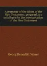 A grammar of the idiom of the New Testament: prepared as a solid base for the interpretation of the New Testament - Georg Benedict Winer