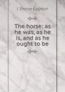 The horse: as he was, as he is, and as he ought to be - J Irvine Lupton