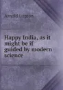 Happy India, as it might be if guided by modern science - Arnold Lupton