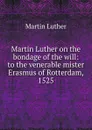 Martin Luther on the bondage of the will: to the venerable mister Erasmus of Rotterdam, 1525 - M. Luther