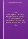 Apologetic Lectures On the Moral Truths of Christianity: Delivered in Leipsic in the Winter of 1872 - Christoph Ernst Luthardt
