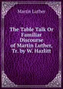 The Table Talk Or Familiar Discourse of Martin Luther, Tr. by W. Hazlitt - M. Luther