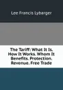 The Tariff: What It Is. How It Works. Whom It Benefits. Protection. Revenue. Free Trade - Lee Francis Lybarger