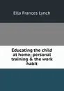 Educating the child at home; personal training . the work habit - Ella Frances Lynch