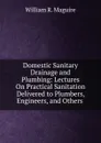 Domestic Sanitary Drainage and Plumbing: Lectures On Practical Sanitation Delivered to Plumbers, Engineers, and Others . - William R. Maguire