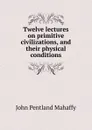 Twelve lectures on primitive civilizations, and their physical conditions - Mahaffy John Pentland
