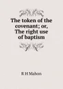 The token of the covenant; or, The right use of baptism - R H Mahon