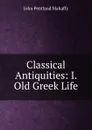 Classical Antiquities: I. Old Greek Life - Mahaffy John Pentland