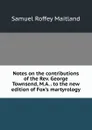 Notes on the contributions of the Rev. George Townsend, M.A. . to the new edition of Fox.s martyrology - Samuel Roffey Maitland