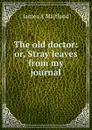 The old doctor: or, Stray leaves from my journal - James A Maitland