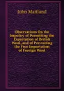 Observations On the Impolicy of Permitting the Exportation of British Wool, and of Preventing the Free Importation of Foreign Wool - John Maitland