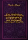 When knighthood was in flower; or, The love story of Charles Brandon and Mary Tudor, the king.s sister, and happening in the reign of . Henry VIII; - Charles Major
