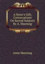 A Sister.s Gift; Conversations On Sacred Subjects By A. Manning. - Manning Anne