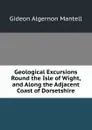 Geological Excursions Round the Isle of Wight, and Along the Adjacent Coast of Dorsetshire - Gideon Algernon Mantell