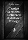 Twelve Sermons: Delivered at Antioch College - Horace Mann