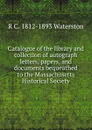 Catalogue of the library and collection of autograph letters, papers, and documents bequeathed to the Massachusetts Historical Society - R C. 1812-1893 Waterston