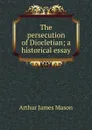 The persecution of Diocletian; a historical essay - Arthur James Mason