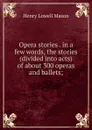 Opera stories . in a few words, the stories (divided into acts) of about 300 operas and ballets; - Henry Lowell Mason