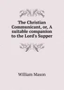 The Christian Communicant, or, A suitable companion to the Lord.s Supper - William Mason