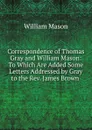 Correspondence of Thomas Gray and William Mason: To Which Are Added Some Letters Addressed by Gray to the Rev. James Brown . - William Mason
