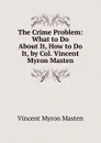 The Crime Problem: What to Do About It, How to Do It, by Col. Vincent Myron Masten - Vincent Myron Masten