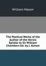 The Poetical Works of the Author of the Heroic Epistle to Sir William Chambers Ed. by J. Almon. - William Mason