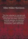 The law relating to corrupt and illegal practices at Parliamentary, municipal and other elections, and the practice on election petitions, with an appendix of statutes, rules and forms - Miles Walker Mattinson