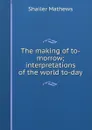 The making of to-morrow; interpretations of the world to-day - Mathews Shailer
