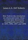 New York in the revolution as colony and state; these records were discovered, arranged and classified in 1895, 1896, 1897 and 1898 - James A. b. 1847 Roberts
