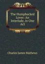 The Humpbacked Lover: An Interlude, in One Act - Charles James Mathews