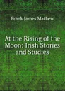 At the Rising of the Moon: Irish Stories and Studies - Frank James Mathew