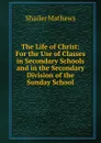 The Life of Christ: For the Use of Classes in Secondary Schools and in the Secondary Division of the Sunday School - Mathews Shailer