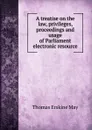 A treatise on the law, privileges, proceedings and usage of Parliament electronic resource - Thomas Erskine May