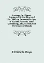 Lessons On Objects, Graduated Series: Designed for Children Between the Ages of Six and Fourteen Years: Containing, Also, Information On Common Objects - Elizabeth Mayo
