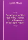 Catalogue of the Fejervary Ivories: In the Museum of Joseph Mayer - Joseph Mayer
