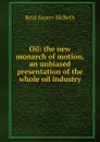 Oil: the new monarch of motion, an unbiased presentation of the whole oil industry - Reid Sayers McBeth