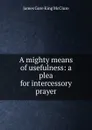 A mighty means of usefulness: a plea for intercessory prayer - James Gore King McClure