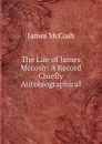 The Life of James Mccosh: A Record Chiefly Autobiographical - James McCosh