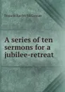 A series of ten sermons for a jubilee-retreat - Francis Xavier McGowan