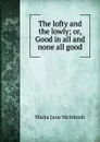 The lofty and the lowly; or, Good in all and none all good - Maria Jane McIntosh