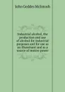 Industrial alcohol, the production and use of alcohol for industrial purposes and for use as an illuminant and as a source of motive power - John Geddes McIntosh