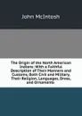 The Origin of the North American Indians: With a Faithful Description of Their Manners and Customs, Both Civil and Military, Their Religion, Languages, Dress, and Ornaments . - John McIntosh