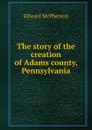 The story of the creation of Adams county, Pennsylvania - Edward McPherson