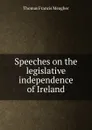 Speeches on the legislative independence of Ireland - Thomas Francis Meagher