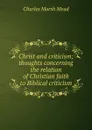 Christ and criticism; thoughts concerning the relation of Christian faith to Biblical criticism - Charles Marsh Mead