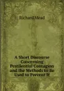 A Short Discourse Concerning Pestilential Contagion and the Methods to Be Used to Prevent It - Richard Mead