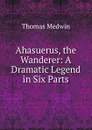 Ahasuerus, the Wanderer: A Dramatic Legend in Six Parts - Thomas Medwin