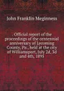 . Official report of the proceedings of the centennial anniversary of Lycoming County, Pa., held at the city of Williamsport, July 2d, 3d and 4th, 1895 - John Franklin Meginness
