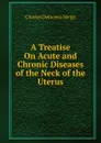 A Treatise On Acute and Chronic Diseases of the Neck of the Uterus - Charles Delucena Meigs