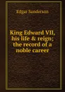 King Edward VII, his life . reign; the record of a noble career - Edgar Sanderson